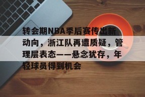 开云-关于转会期NBA季后赛传出新动向，浙江队再遭质疑，管理层表态——悬念犹存，年轻球员得到机会的信息